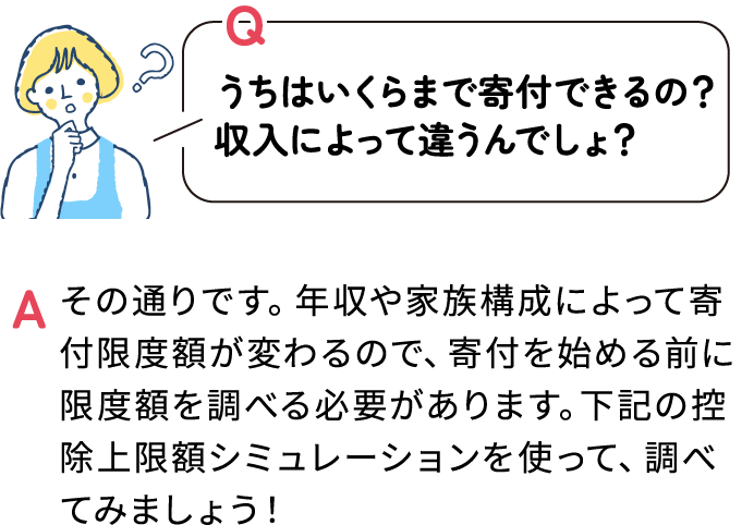 Q うちはいくらまで寄付できるの？
収入によって違うんでしょ？ A その通りです。年収や家族構成によって寄付限度額が変わるので、寄付を始める前に限度額を調べる必要があります。下記の控除上限額シミュレーションを使って、調べてみましょう！